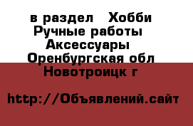  в раздел : Хобби. Ручные работы » Аксессуары . Оренбургская обл.,Новотроицк г.